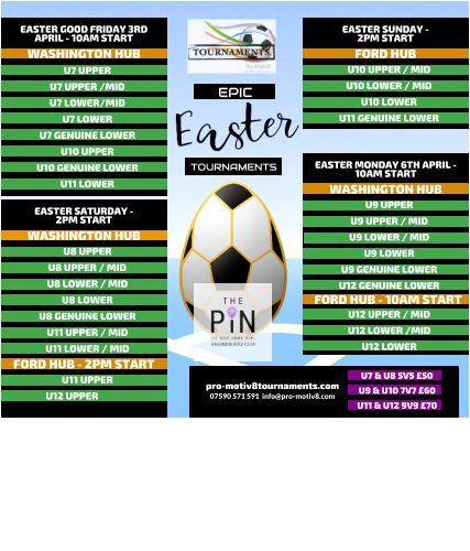 EPIC   TOURNAMENTS  07590 571 591  info@pro-motiv8.com pro-motiv8tournaments.com EASTER SUNDAY -  2PM START  U10 UPPER / MID U10 LOWER / MID U10 LOWER U11 GENUINE LOWER   FORD HUB EASTER MONDAY 6TH APRIL - 10AM START  U9 UPPER U9 UPPER / MID U9 LOWER / MID U9 LOWER U9 GENUINE LOWER U12 GENUINE LOWER       WASHINGTON HUB FORD HUB - 10AM START U12 UPPER / MID U12 LOWER /MID U12 LOWER       EASTER GOOD FRIDAY 3RD APRIL - 10AM START  U7 UPPER U7 UPPER /MID U7 LOWER/MID U7 LOWER U7 GENUINE LOWER U10 UPPER U10 GENUINE LOWER U11 LOWER   WASHINGTON HUB EASTER SATURDAY -  2PM START  U8 UPPER U8 UPPER / MID U8 LOWER / MID U8 LOWER U8 GENUINE LOWER U11 UPPER / MID U11 LOWER / MID   WASHINGTON HUB FORD HUB - 2PM START U11 UPPER U12 UPPER	  U7 & U8 5V5 �50 U9 & U10 7V7 �60 U11 & U12 9V9 �70